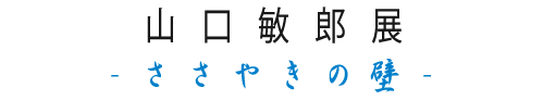 山口敏郎展-ささやきの壁-